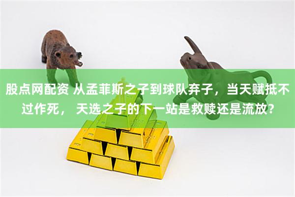 股点网配资 从孟菲斯之子到球队弃子，当天赋抵不过作死， 天选之子的下一站是救赎还是流放？