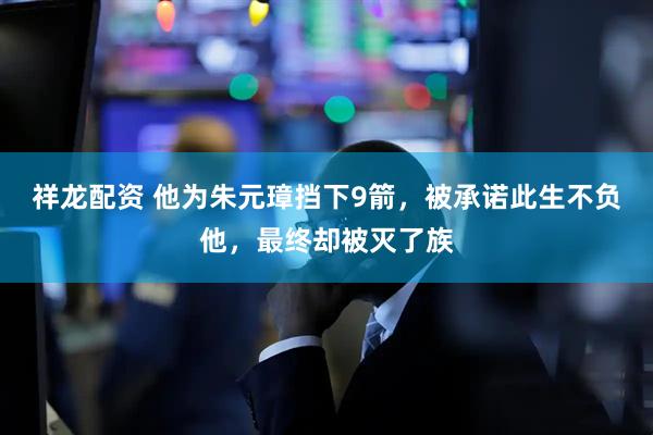 祥龙配资 他为朱元璋挡下9箭，被承诺此生不负他，最终却被灭了族