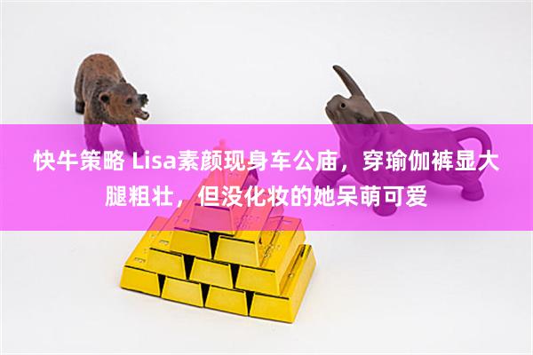快牛策略 Lisa素颜现身车公庙，穿瑜伽裤显大腿粗壮，但没化妆的她呆萌可爱
