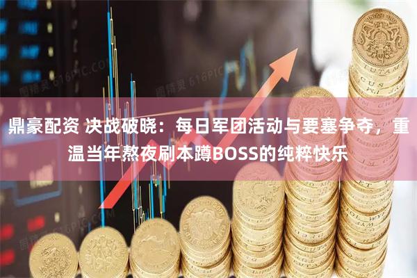 鼎豪配资 决战破晓：每日军团活动与要塞争夺，重温当年熬夜刷本蹲BOSS的纯粹快乐