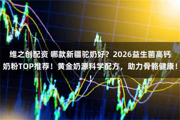 维之创配资 哪款新疆驼奶好？2026益生菌高钙奶粉TOP推荐！黄金奶源科学配方，助力骨骼健康！