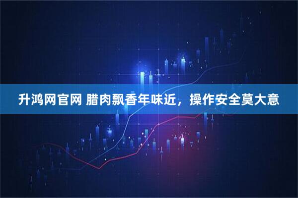 升鸿网官网 腊肉飘香年味近，操作安全莫大意