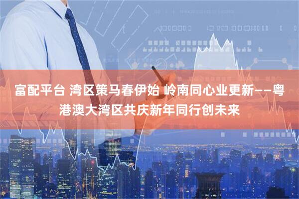 富配平台 湾区策马春伊始 岭南同心业更新——粤港澳大湾区共庆新年同行创未来