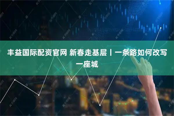 丰益国际配资官网 新春走基层丨一条路如何改写一座城