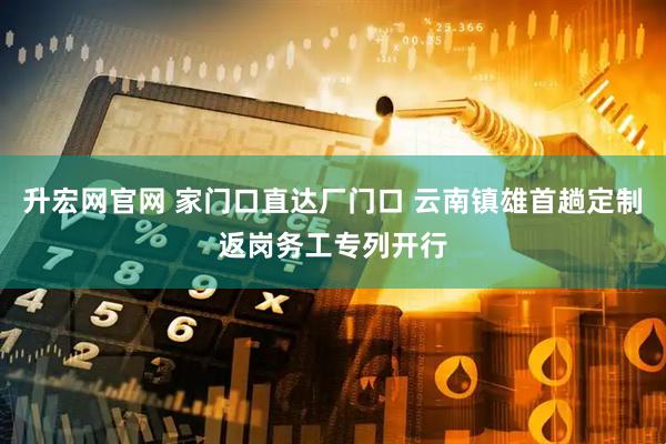 升宏网官网 家门口直达厂门口 云南镇雄首趟定制返岗务工专列开行