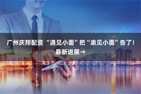 广州庆翔配资 “遇见小面”把“渝见小面”告了！最新进展→