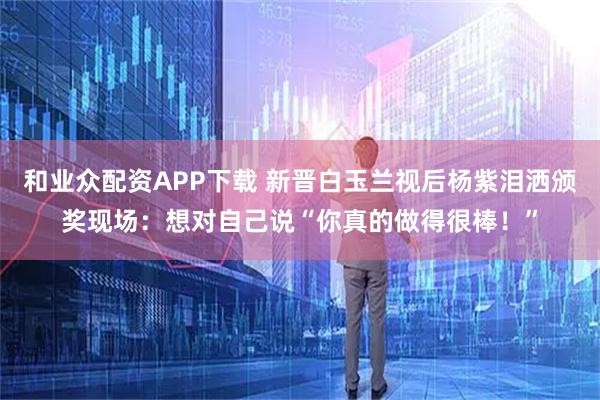 和业众配资APP下载 新晋白玉兰视后杨紫泪洒颁奖现场：想对自己说“你真的做得很棒！”