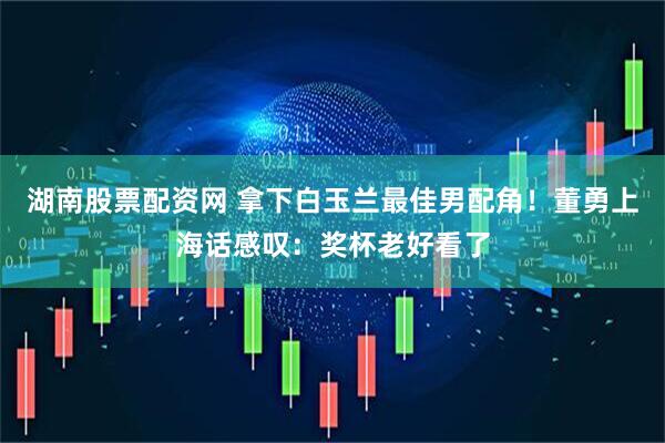 湖南股票配资网 拿下白玉兰最佳男配角！董勇上海话感叹：奖杯老好看了