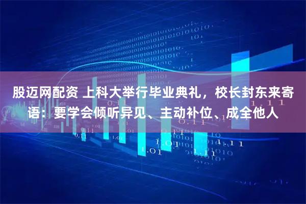 股迈网配资 上科大举行毕业典礼，校长封东来寄语：要学会倾听异见、主动补位、成全他人