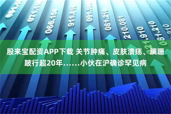 股来宝配资APP下载 关节肿痛、皮肤溃疡、蹒跚跛行超20年……小伙在沪确诊罕见病
