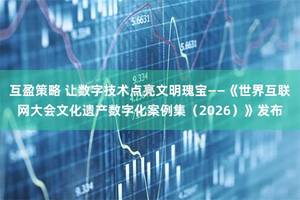 互盈策略 让数字技术点亮文明瑰宝——《世界互联网大会文化遗产数字化案例集（2026）》发布
