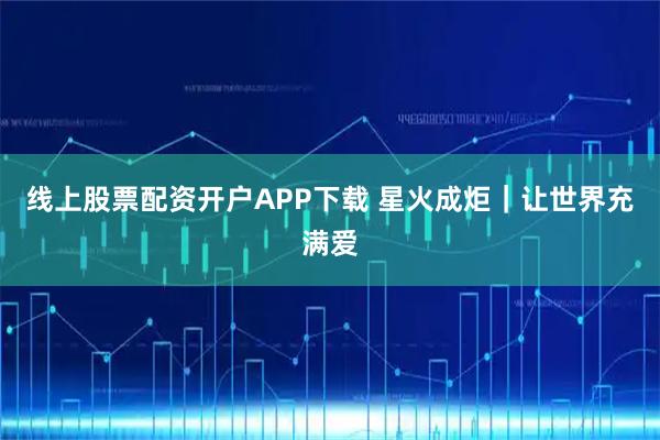 线上股票配资开户APP下载 星火成炬｜让世界充满爱